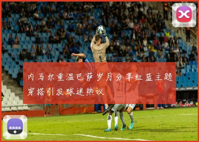 内马尔重温巴萨岁月分享红蓝主题穿搭引发球迷热议