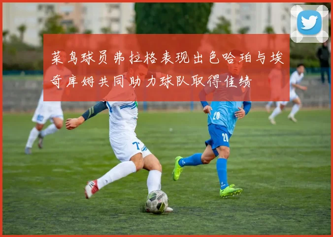 菜鸟球员弗拉格表现出色哈珀与埃奇库姆共同助力球队取得佳绩