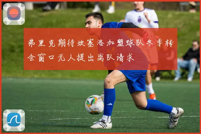 弗里克期待坎塞洛加盟球队冬季转会窗口无人提出离队请求