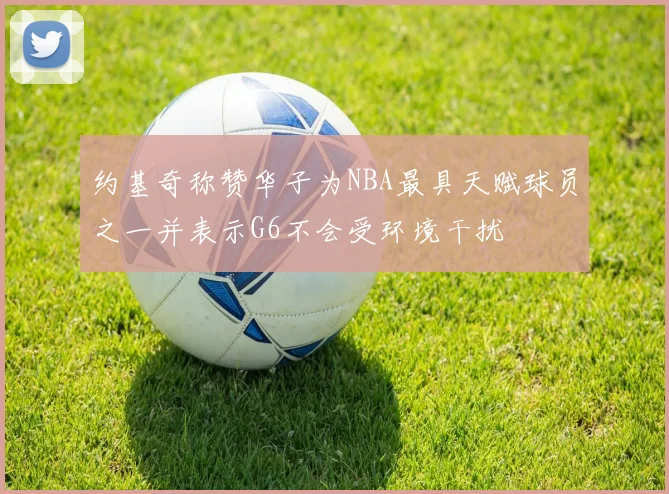约基奇称赞华子为NBA最具天赋球员之一并表示G6不会受环境干扰