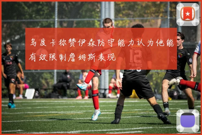 乌度卡称赞伊森防守能力认为他能有效限制詹姆斯表现