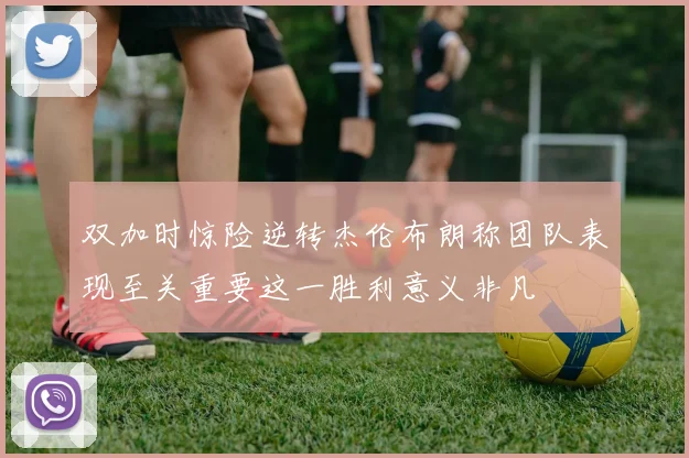 双加时惊险逆转杰伦布朗称团队表现至关重要这一胜利意义非凡