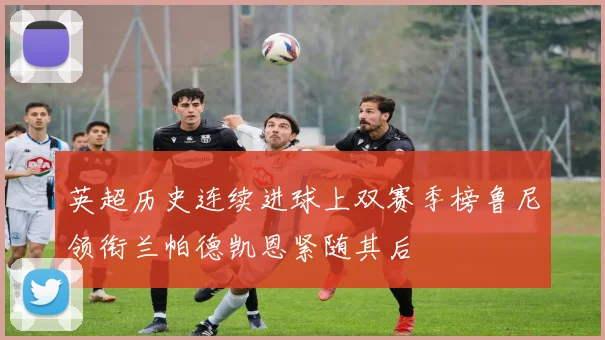 英超历史连续进球上双赛季榜鲁尼领衔兰帕德凯恩紧随其后