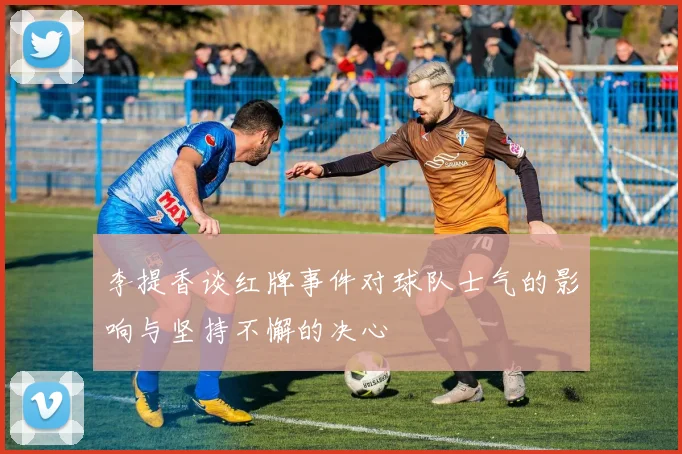 李提香谈红牌事件对球队士气的影响与坚持不懈的决心