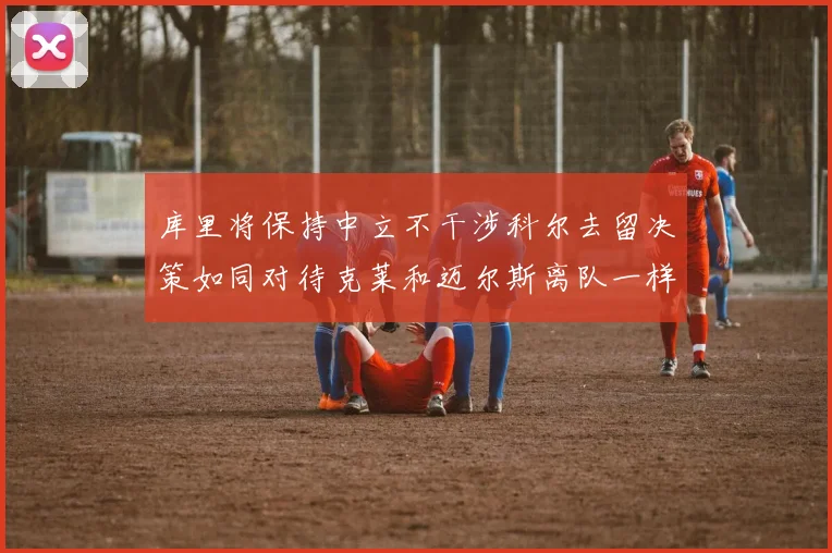 库里将保持中立不干涉科尔去留决策如同对待克莱和迈尔斯离队一样