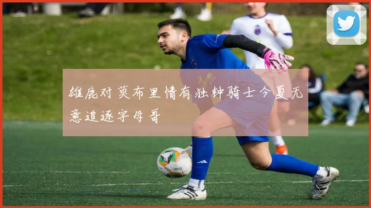 雄鹿对莫布里情有独钟骑士今夏无意追逐字母哥