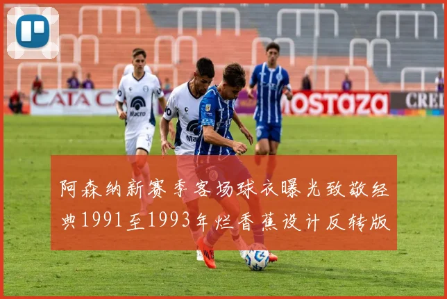 阿森纳新赛季客场球衣曝光致敬经典1991至1993年烂香蕉设计反转版